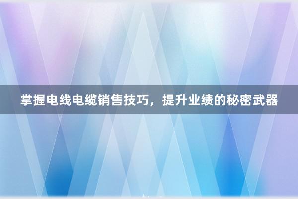 掌握电线电缆销售技巧，提升业绩的秘密武器